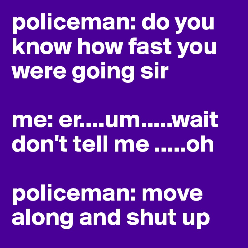 policeman: do you know how fast you were going sir

me: er....um.....wait don't tell me .....oh

policeman: move along and shut up