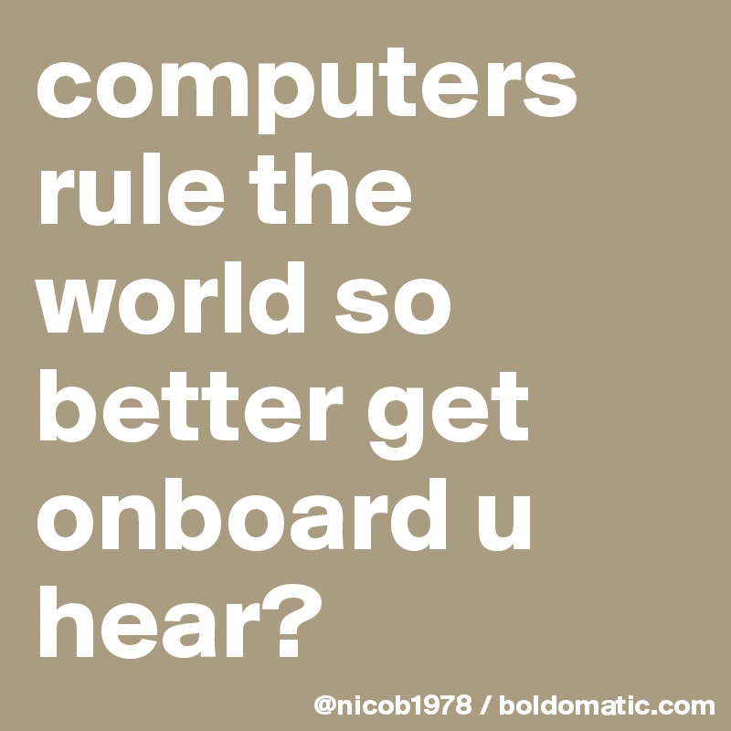 computers rule the world so better get onboard u hear?