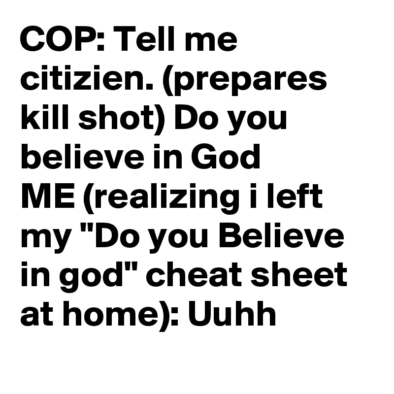 COP: Tell me citizien. (prepares kill shot) Do you believe in God
ME (realizing i left my "Do you Believe in god" cheat sheet at home): Uuhh