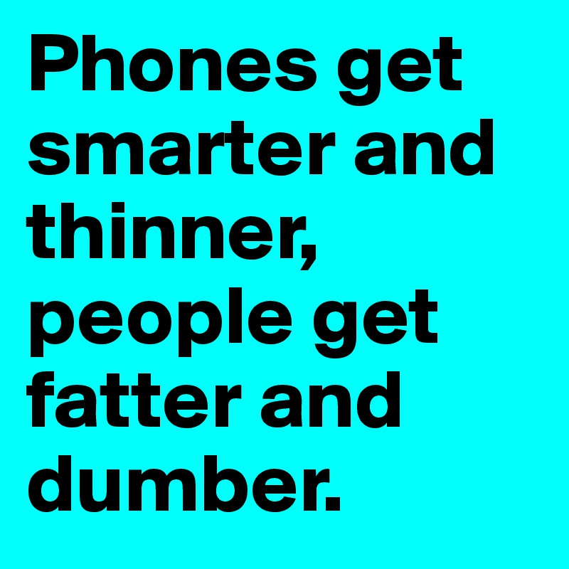 Phones get smarter and thinner, people get fatter and dumber.