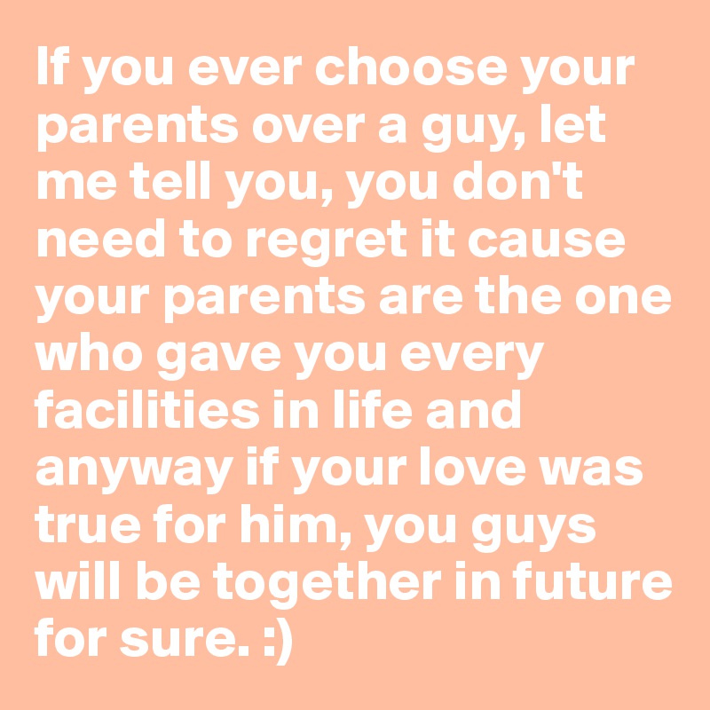If you ever choose your parents over a guy, let me tell you, you don't need to regret it cause your parents are the one who gave you every facilities in life and anyway if your love was true for him, you guys will be together in future for sure. :)