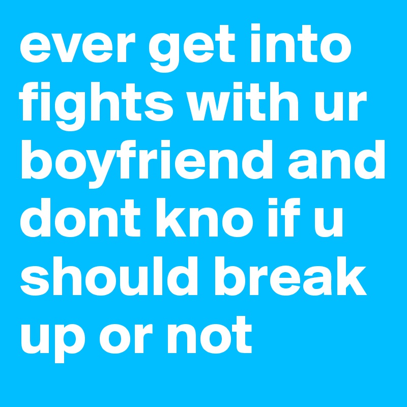 ever get into fights with ur boyfriend and dont kno if u should break up or not
