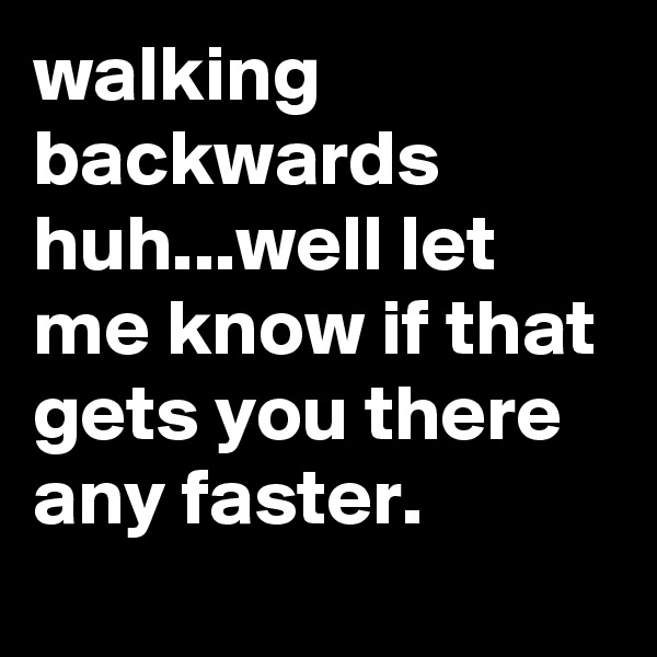 walking backwards huh...well let me know if that gets you there any faster.