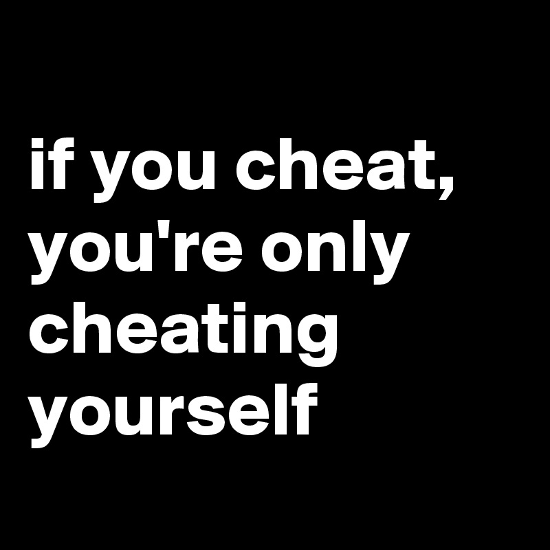 
if you cheat, you're only cheating yourself

