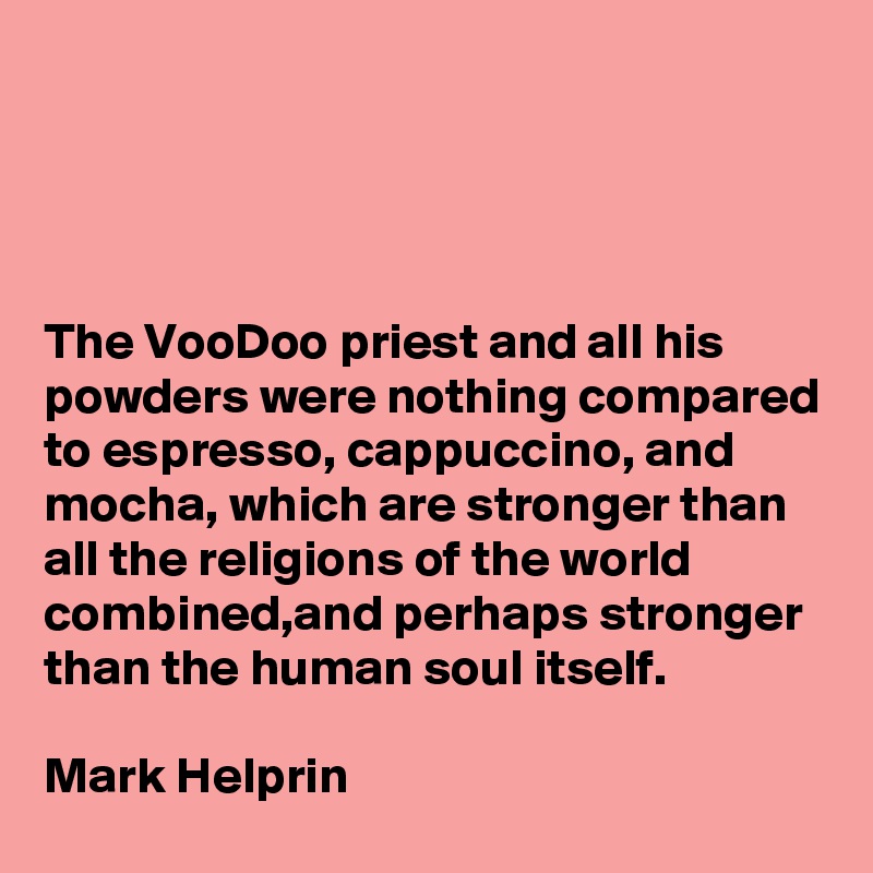 




The VooDoo priest and all his powders were nothing compared to espresso, cappuccino, and mocha, which are stronger than all the religions of the world combined,and perhaps stronger than the human soul itself.

Mark Helprin