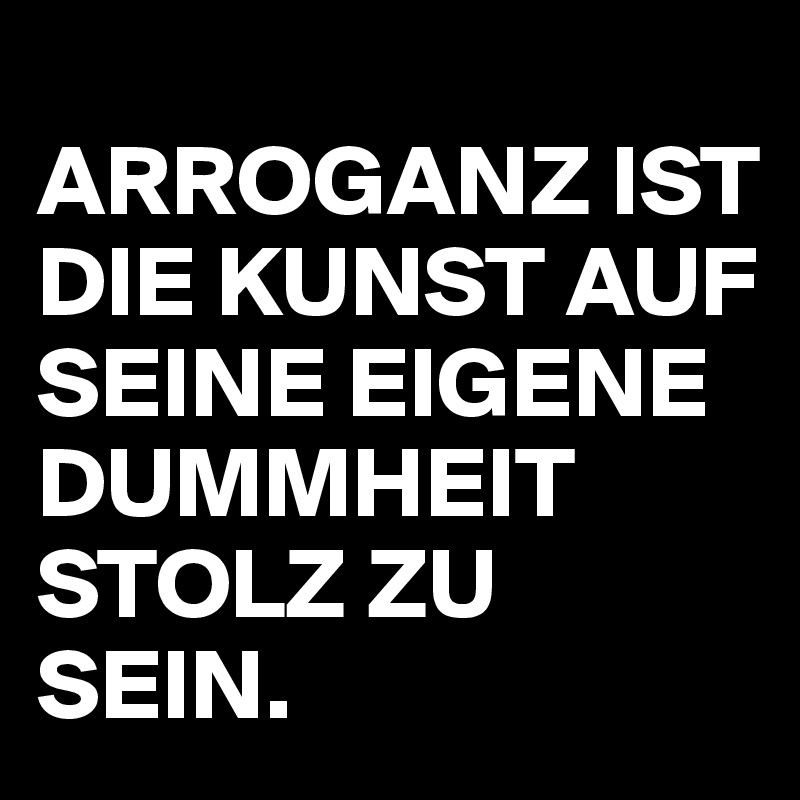 
ARROGANZ IST DIE KUNST AUF SEINE EIGENE DUMMHEIT STOLZ ZU SEIN.