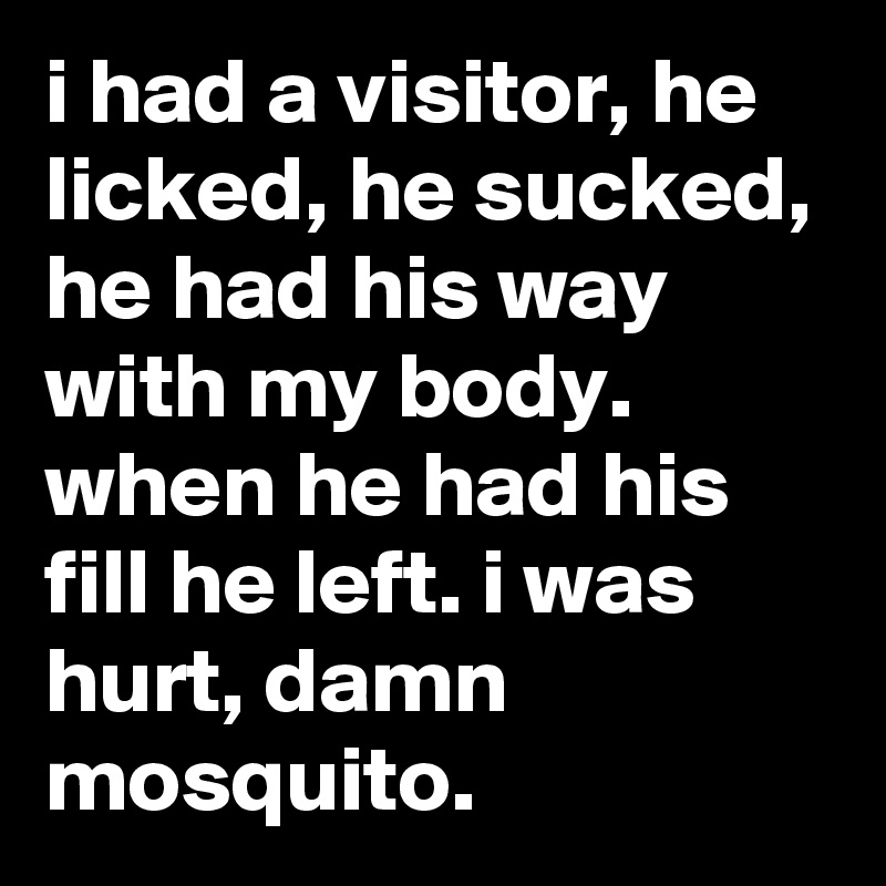 i had a visitor, he licked, he sucked, he had his way with my body. when he had his fill he left. i was hurt, damn mosquito.