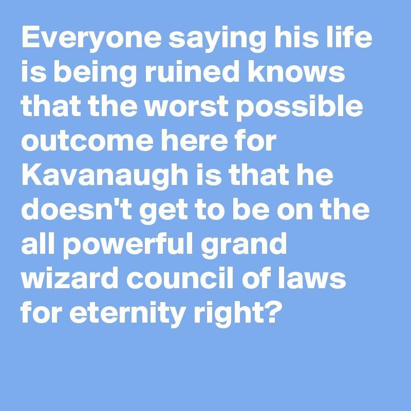 Everyone saying his life is being ruined knows that the worst possible outcome here for Kavanaugh is that he doesn't get to be on the all powerful grand wizard council of laws for eternity right?