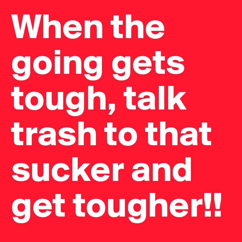 When the going gets tough, talk trash to that sucker and get tougher!!