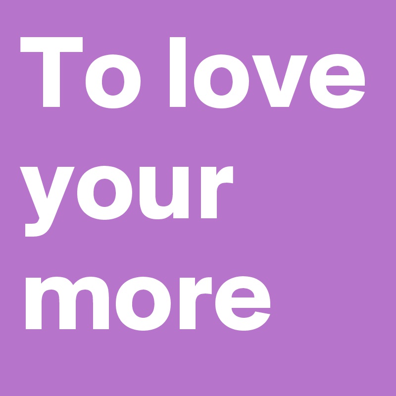 To love your more