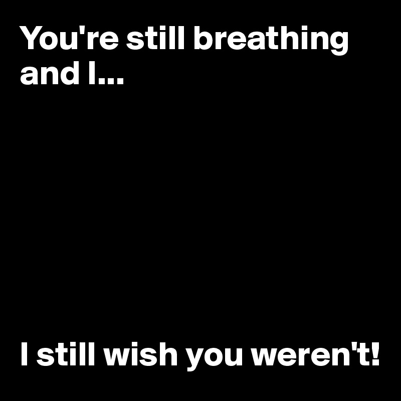 You're still breathing and I...







I still wish you weren't!