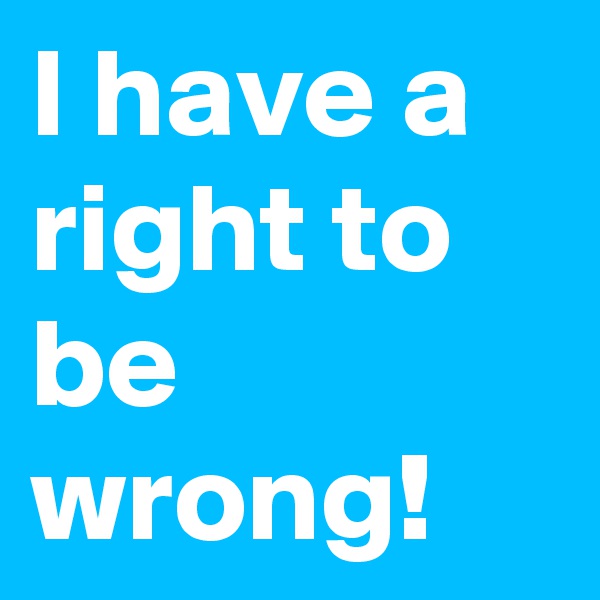 I have a right to be wrong!