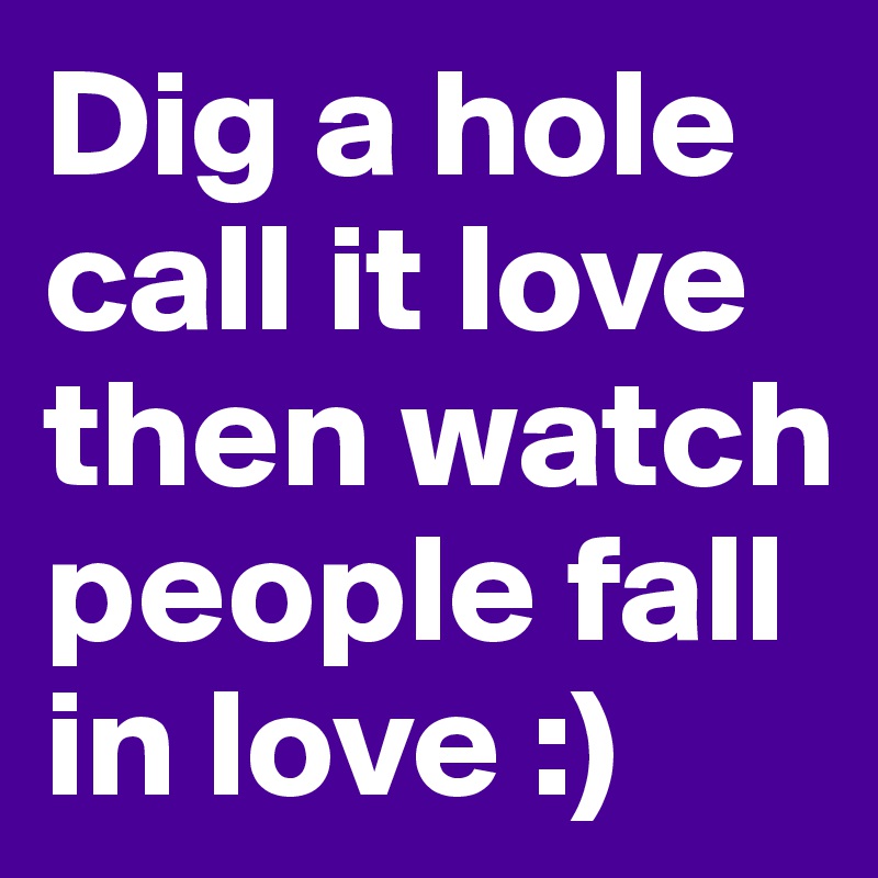 Dig a hole call it love then watch people fall in love :)