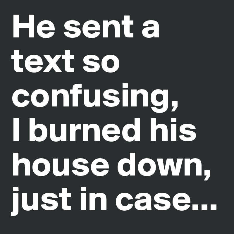 He sent a text so confusing, 
I burned his house down, just in case...