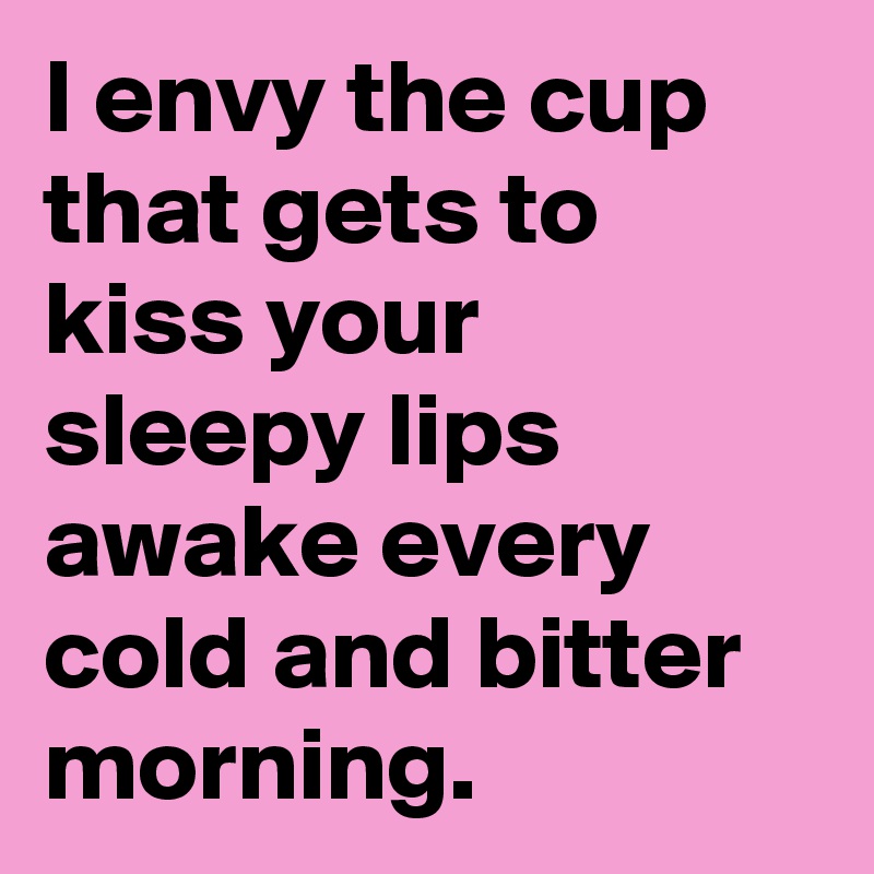 I envy the cup that gets to kiss your sleepy lips awake every cold and bitter morning. 