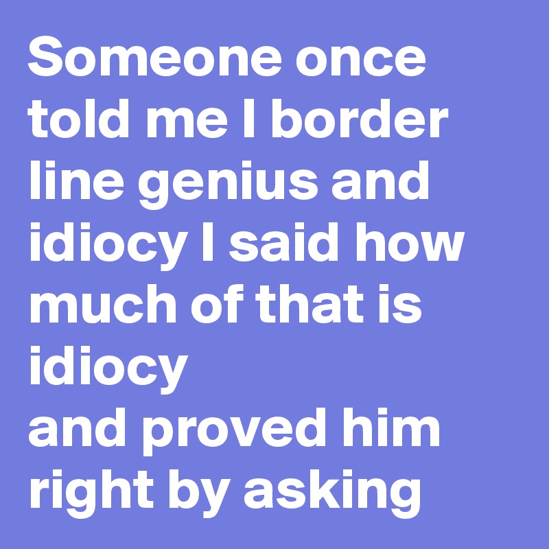 Someone once told me I border line genius and idiocy I said how much of that is idiocy 
and proved him right by asking 