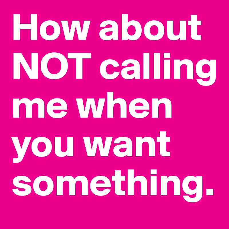 How about NOT calling me when you want something.