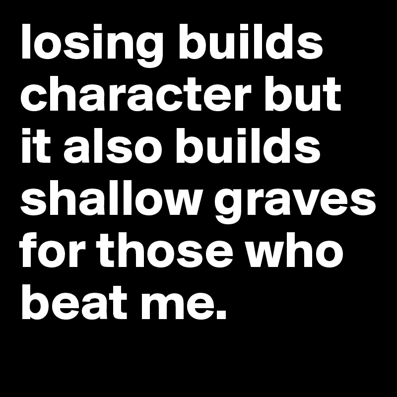 losing builds character but it also builds shallow graves for those who beat me. 