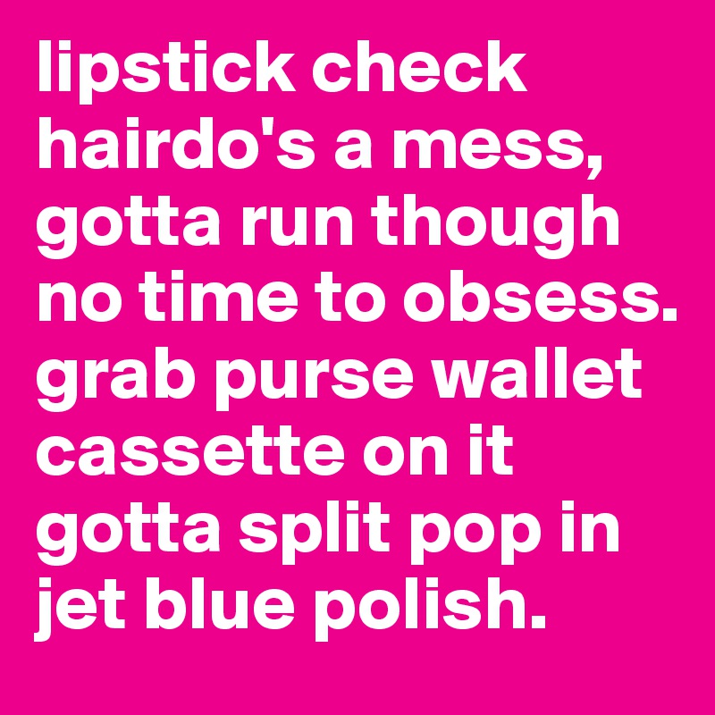 lipstick check hairdo's a mess, gotta run though no time to obsess. grab purse wallet cassette on it gotta split pop in jet blue polish.
