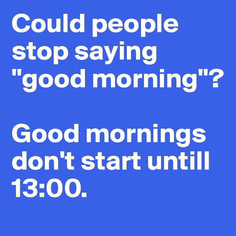 Could people stop saying "good morning"?

Good mornings don't start untill 13:00. 