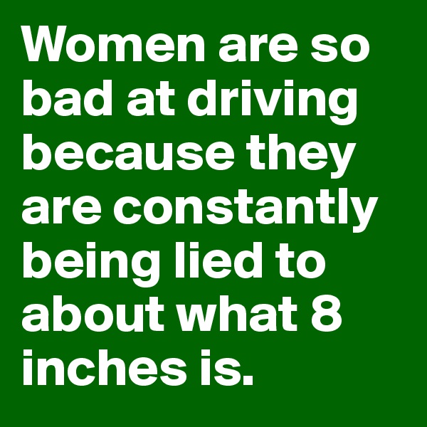 Women are so bad at driving because they are constantly being lied to about what 8 inches is.
