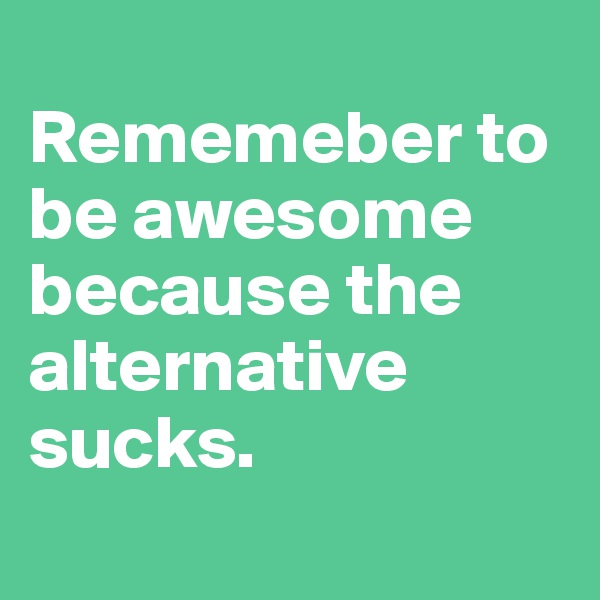 
Rememeber to be awesome because the alternative sucks. 
