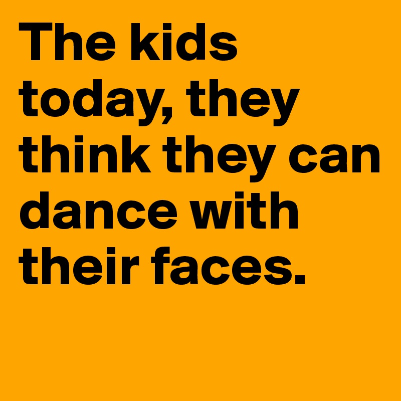 The kids today, they think they can dance with their faces.
