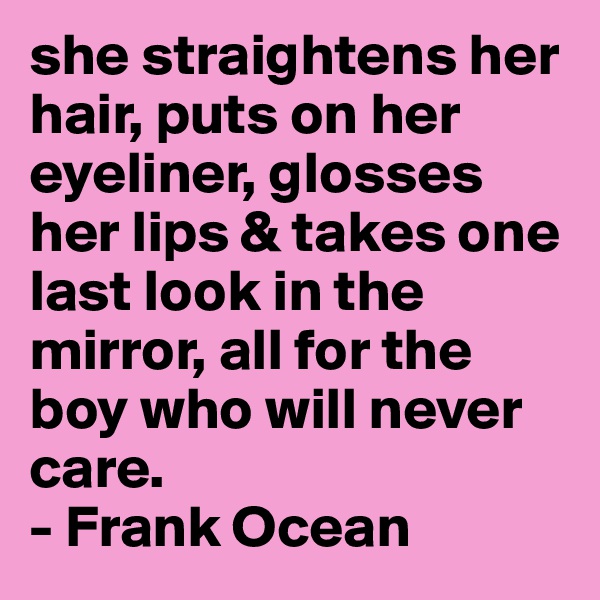 she straightens her hair, puts on her eyeliner, glosses her lips & takes one last look in the mirror, all for the boy who will never care. 
- Frank Ocean