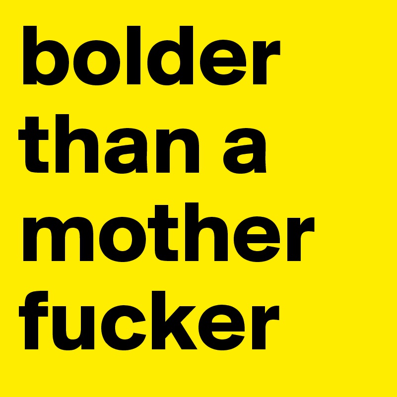 bolder than a mother fucker