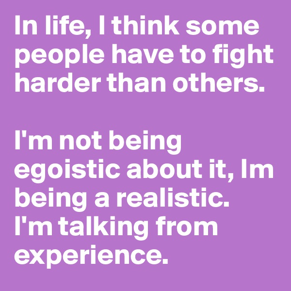 In life, I think some people have to fight harder than others.
 
I'm not being egoistic about it, Im being a realistic. 
I'm talking from experience. 