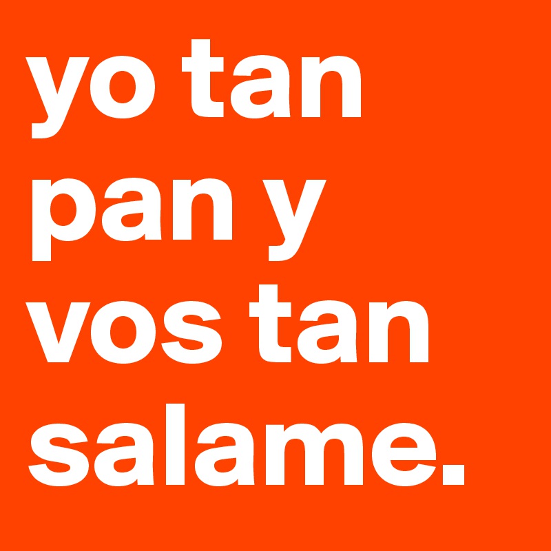 yo tan pan y vos tan salame. 