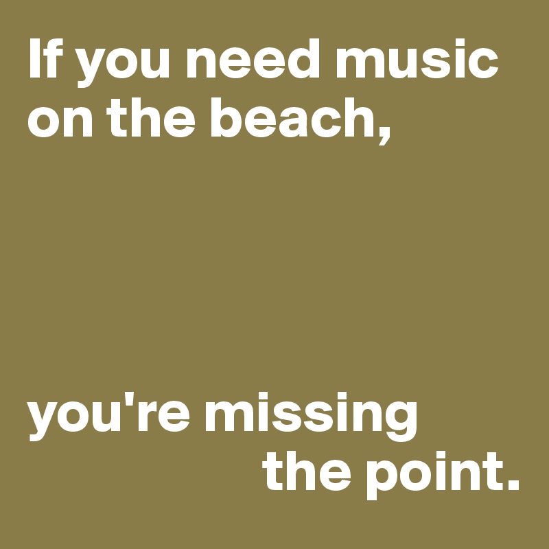 If you need music on the beach,




you're missing 
                    the point.