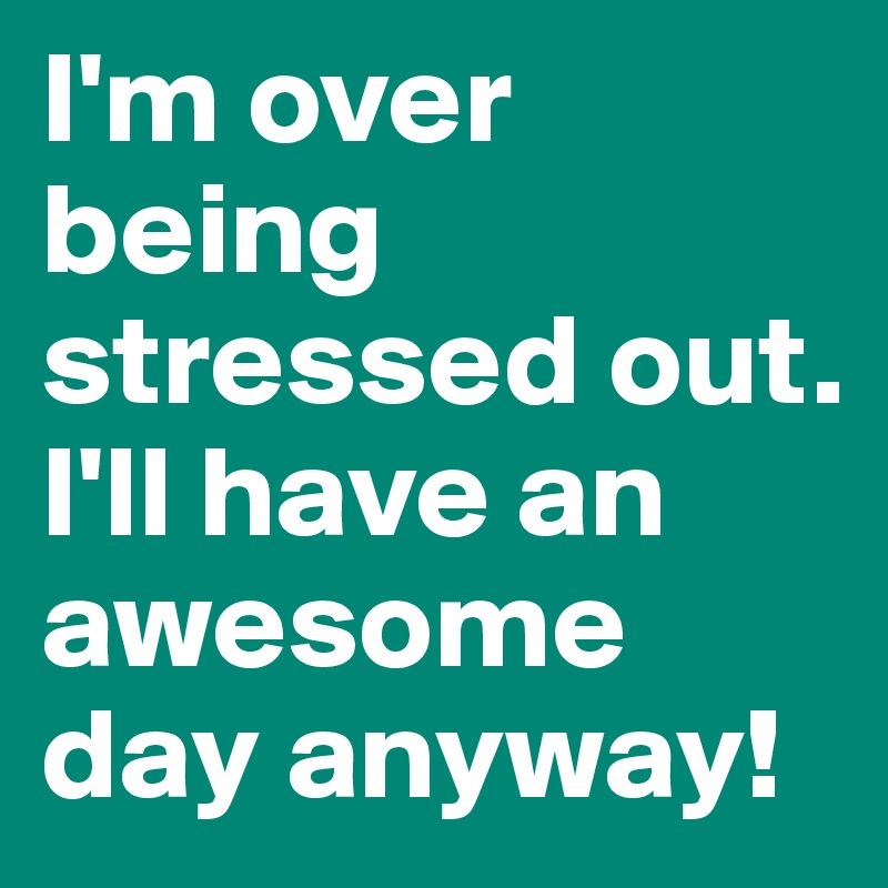 I'm over being stressed out. I'll have an awesome day anyway! 