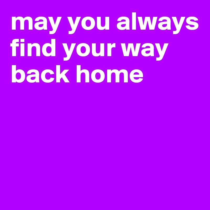 may you always find your way back home



