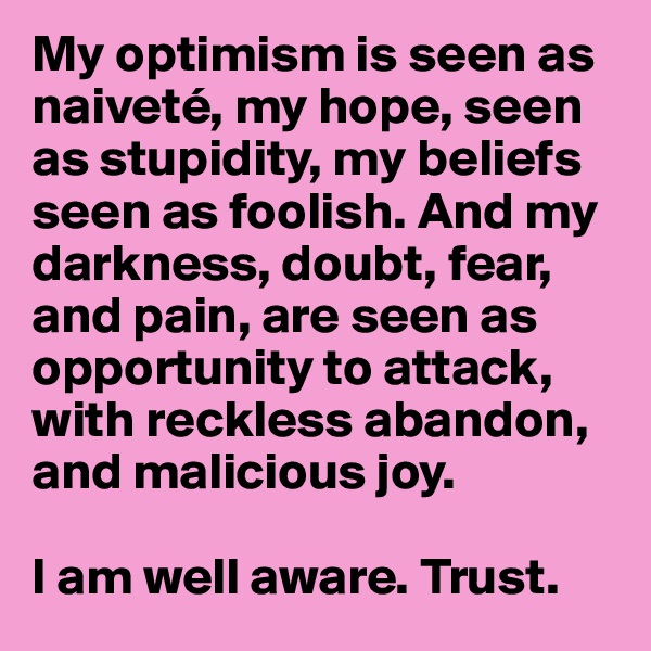 My optimism is seen as naiveté, my hope, seen as stupidity, my beliefs seen as foolish. And my darkness, doubt, fear, and pain, are seen as opportunity to attack, with reckless abandon, and malicious joy.

I am well aware. Trust.