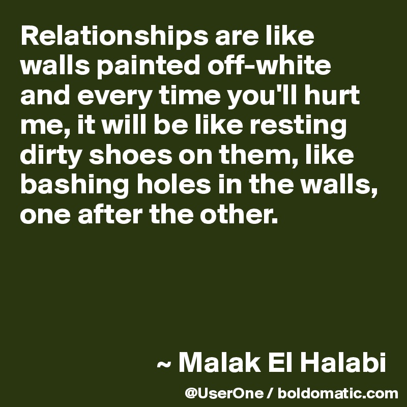 Relationships are like walls painted off-white and every time you'll hurt me, it will be like resting dirty shoes on them, like bashing holes in the walls, one after the other.




                       ~ Malak El Halabi