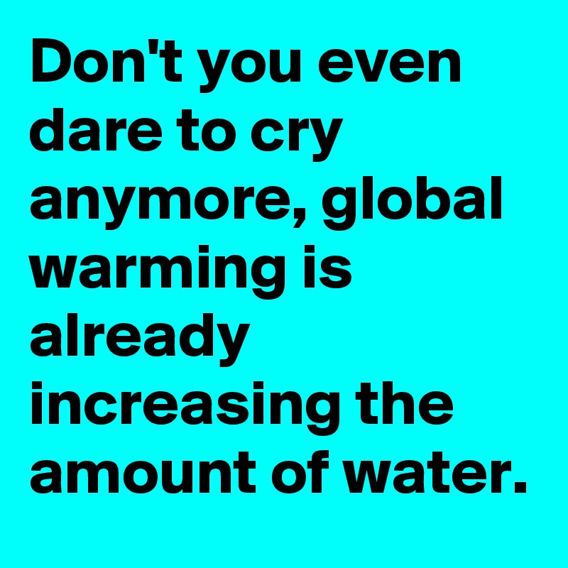 Don't you even dare to cry anymore, global warming is already increasing the amount of water. 