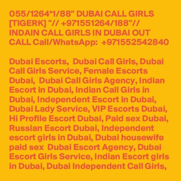 055/1264*1/88" DUBAI CALL GIRLS [TIGERK] "// +971551264/188"// INDAIN CALL GIRLS IN DUBAI OUT CALL Call/WhatsApp:  +971552542840 
Dubai Escorts,  Dubai Call Girls, Dubai Call Girls Service, Female Escorts Dubai,  Dubai Call Girls Agency, Indian Escort in Dubai, Indian Call Girls in Dubai, Independent Escort in Dubai, Dubai Lady Service, VIP Escorts Dubai, Hi Profile Escort Dubai, Paid sex Dubai, Russian Escort Dubai, Independent escort girls in Dubai, Dubai housewife paid sex  Dubai Escort Agency, Dubai Escort Girls Service, Indian Escort girls in Dubai, Dubai Independent Call Girls, 