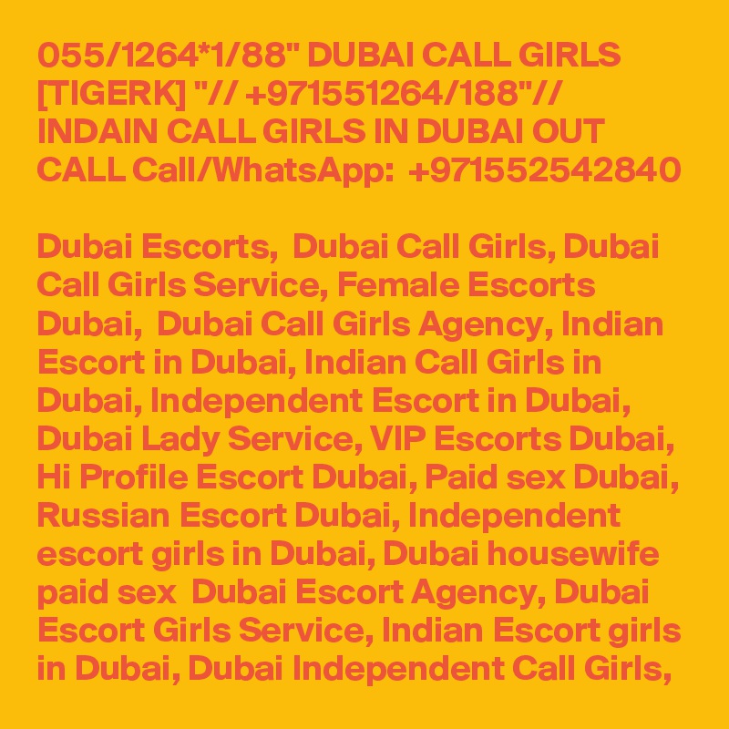 055/1264*1/88" DUBAI CALL GIRLS [TIGERK] "// +971551264/188"// INDAIN CALL GIRLS IN DUBAI OUT CALL Call/WhatsApp:  +971552542840 
Dubai Escorts,  Dubai Call Girls, Dubai Call Girls Service, Female Escorts Dubai,  Dubai Call Girls Agency, Indian Escort in Dubai, Indian Call Girls in Dubai, Independent Escort in Dubai, Dubai Lady Service, VIP Escorts Dubai, Hi Profile Escort Dubai, Paid sex Dubai, Russian Escort Dubai, Independent escort girls in Dubai, Dubai housewife paid sex  Dubai Escort Agency, Dubai Escort Girls Service, Indian Escort girls in Dubai, Dubai Independent Call Girls, 