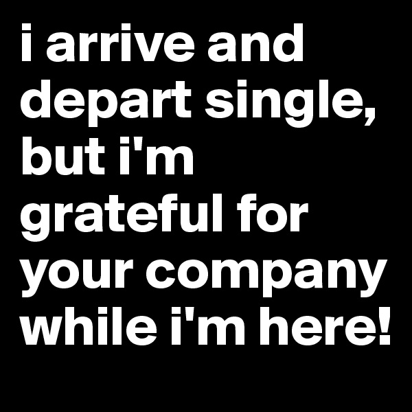 i arrive and depart single, but i'm grateful for your company while i'm here!