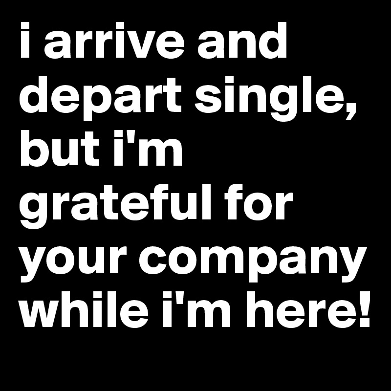 i arrive and depart single, but i'm grateful for your company while i'm here!