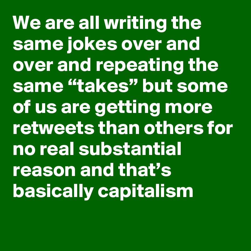 We are all writing the same jokes over and over and repeating the same “takes” but some of us are getting more retweets than others for no real substantial reason and that’s basically capitalism