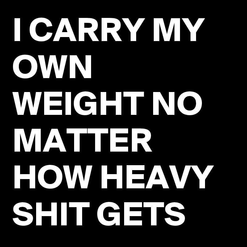 I CARRY MY OWN WEIGHT NO MATTER HOW HEAVY SHIT GETS