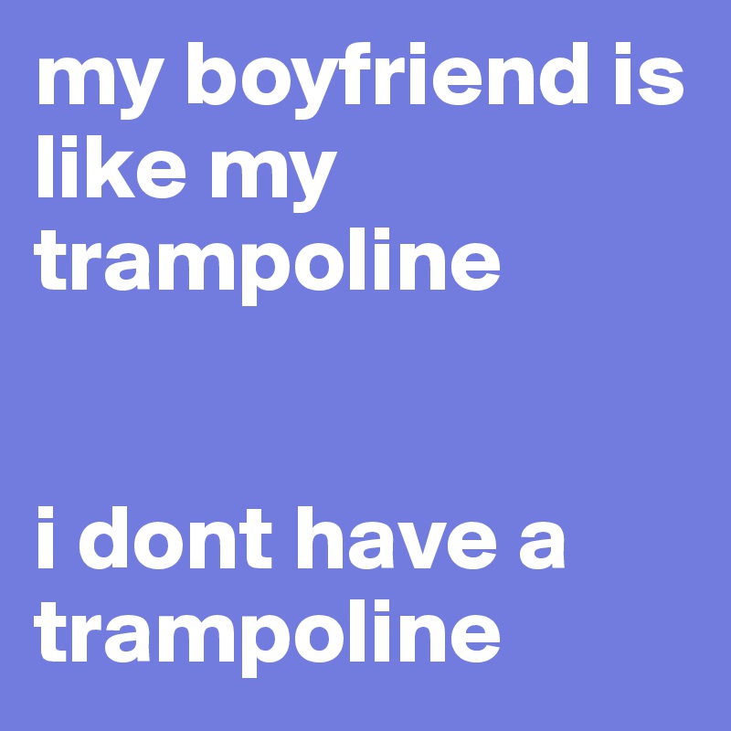 my boyfriend is like my trampoline


i dont have a trampoline