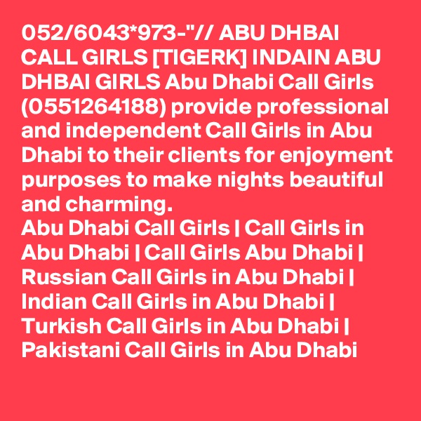 052/6043*973-"// ABU DHBAI CALL GIRLS [TIGERK] INDAIN ABU DHBAI GIRLS Abu Dhabi Call Girls (0551264188) provide professional and independent Call Girls in Abu Dhabi to their clients for enjoyment purposes to make nights beautiful and charming.
Abu Dhabi Call Girls | Call Girls in Abu Dhabi | Call Girls Abu Dhabi | Russian Call Girls in Abu Dhabi | Indian Call Girls in Abu Dhabi | Turkish Call Girls in Abu Dhabi | Pakistani Call Girls in Abu Dhabi