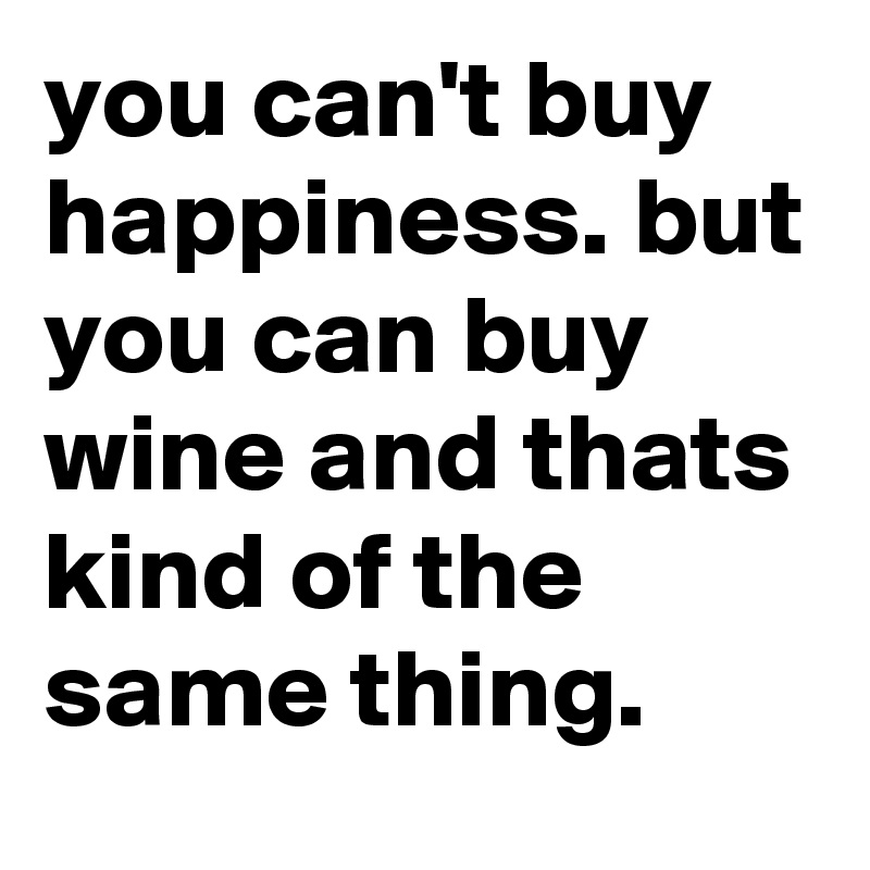 you can't buy happiness. but you can buy wine and thats kind of the same thing.