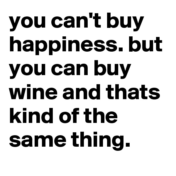 you can't buy happiness. but you can buy wine and thats kind of the same thing.