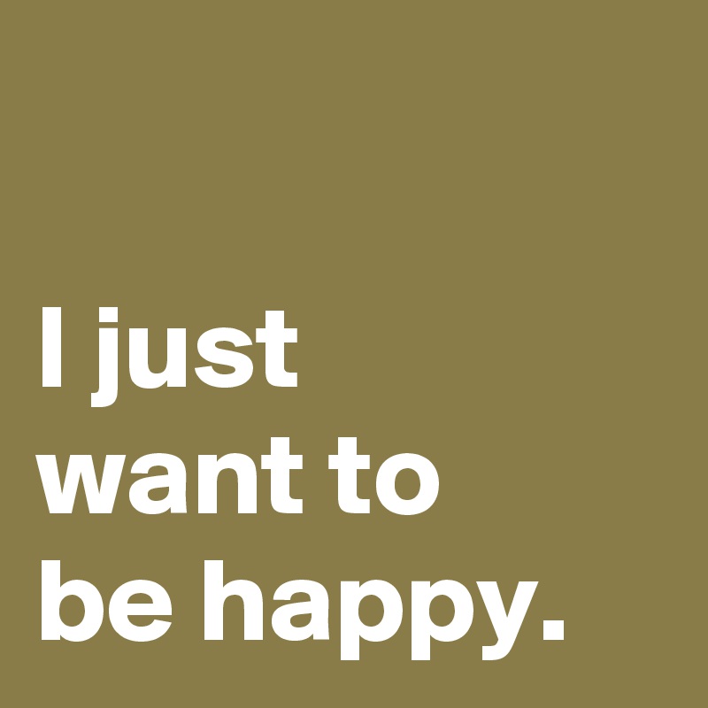 

I just 
want to 
be happy.