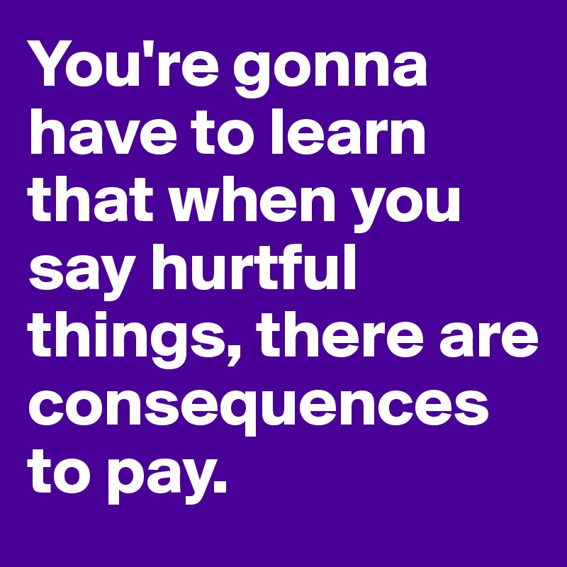 You're gonna have to learn that when you say hurtful things, there are consequences to pay.