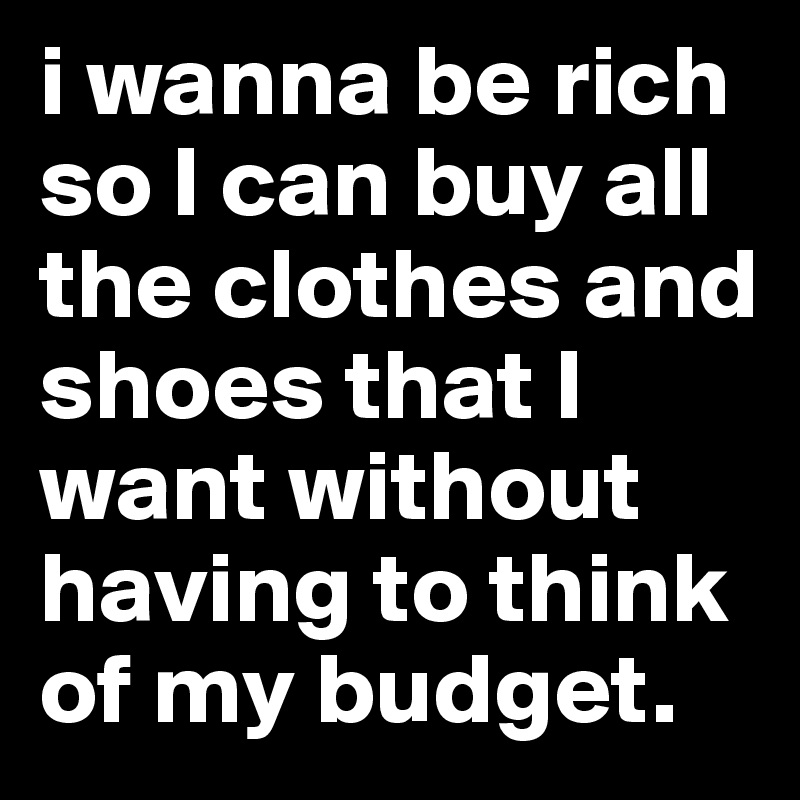 i wanna be rich so I can buy all the clothes and shoes that I want without having to think of my budget.